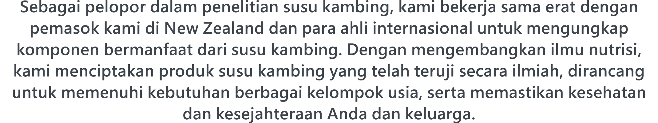 Sebagai pelopor dalam penelitian susu kambing, kami bekerja sama erat dengan pemasok kami di New Zealand dan para ahli internasional untuk mengungkap komponen bermanfaat dari susu kambing. Dengan mengembangkan ilmu nutrisi, kami menciptakan produk susu kambing yang telah teruji secara ilmiah, dirancang untuk memenuhi kebutuhan berbagai kelompok usia, serta memastikan kesehatan dan kesejahteraan Anda dan keluarga.